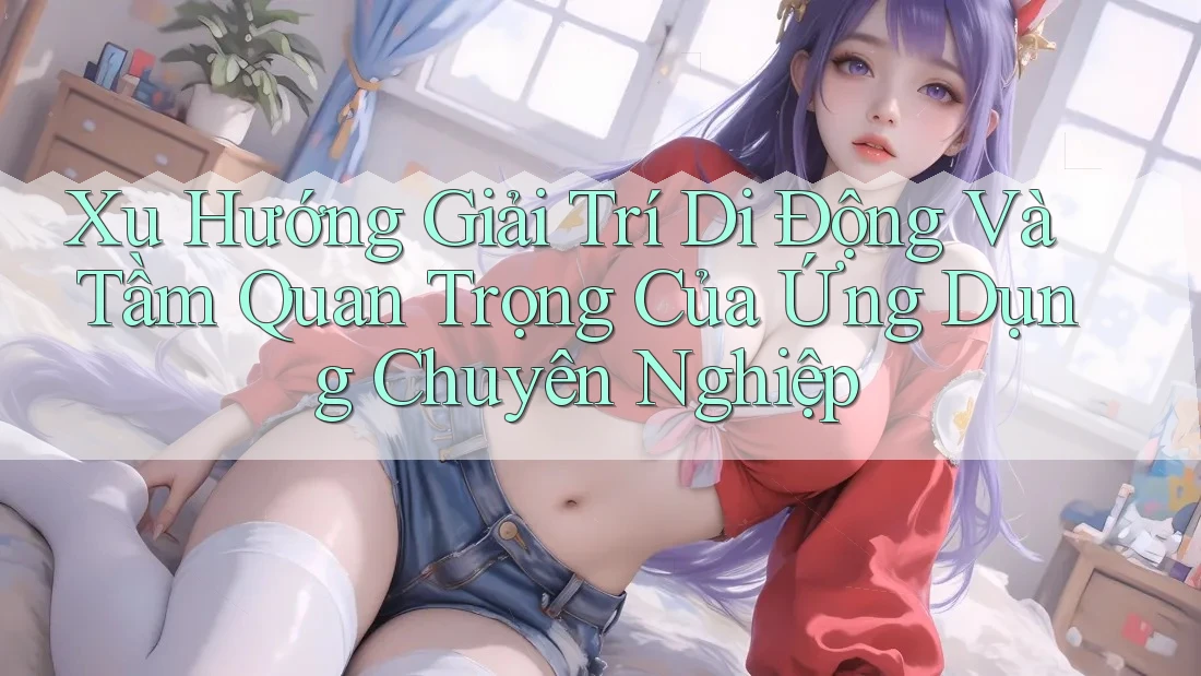 Xu Hướng Giải Trí Di Động Và Tầm Quan Trọng Của Ứng Dụng Chuyên Nghiệp