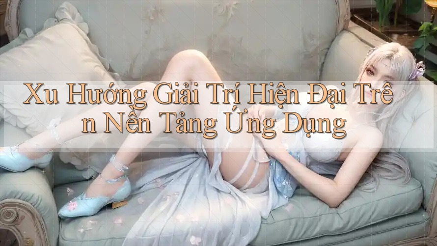 Xu Hướng Giải Trí Hiện Đại Trên Nền Tảng Ứng Dụng