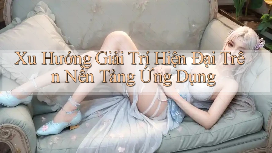 Xu Hướng Giải Trí Hiện Đại Trên Nền Tảng Ứng Dụng Xu Hướng Giải Trí Hiện Đại Trên Nền Tảng Ứng Dụng
