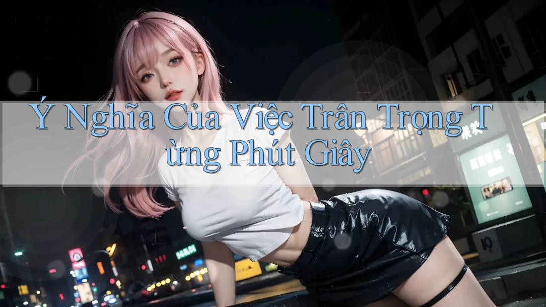 Ý Nghĩa Của Việc Trân Trọng Từng Phút Giây Ý Nghĩa Của Việc Trân Trọng Từng Phút Giây